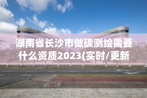 湖南省長沙市做碳測(cè)繪需要什么資質(zhì)2023(實(shí)時(shí)/更新中)