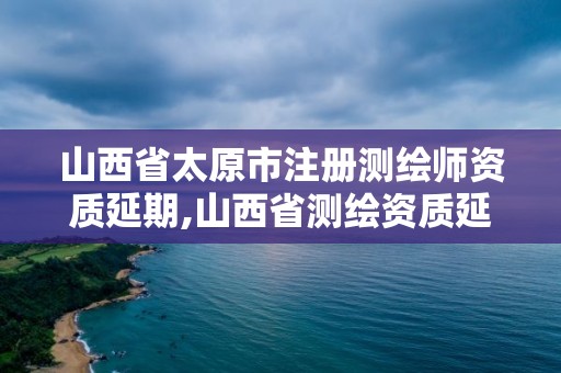 山西省太原市注冊測繪師資質延期,山西省測繪資質延期公告