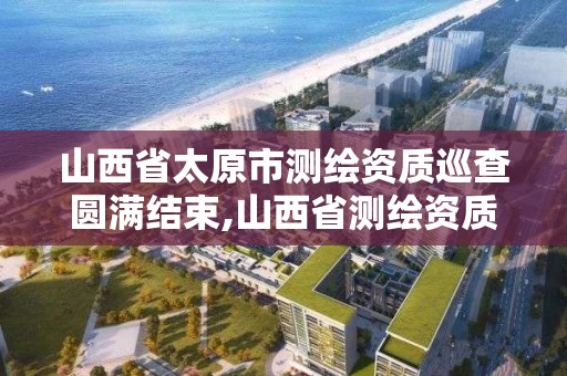 山西省太原市測繪資質巡查圓滿結束,山西省測繪資質2020