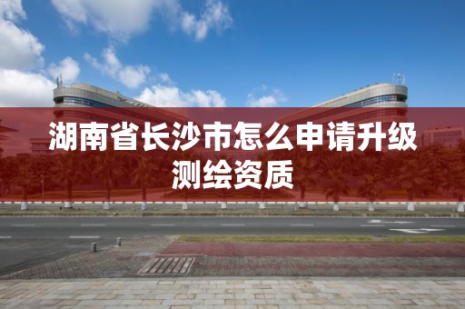 湖南省長沙市怎么申請升級測繪資質