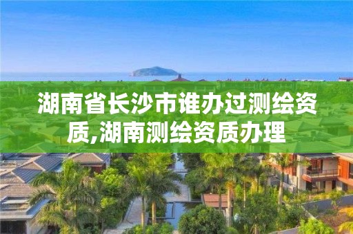 湖南省長沙市誰辦過測繪資質,湖南測繪資質辦理