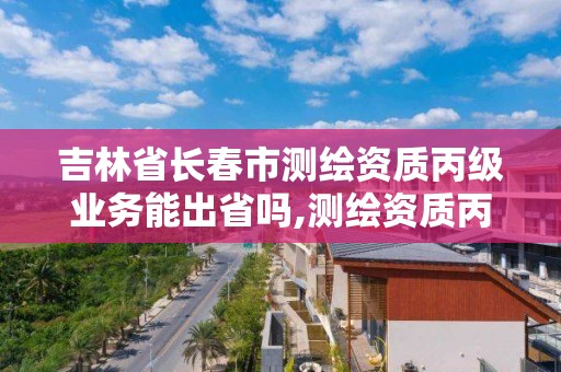 吉林省長春市測繪資質(zhì)丙級業(yè)務能出省嗎,測繪資質(zhì)丙級申報條件。