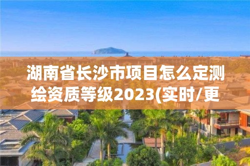 湖南省長(zhǎng)沙市項(xiàng)目怎么定測(cè)繪資質(zhì)等級(jí)2023(實(shí)時(shí)/更新中)