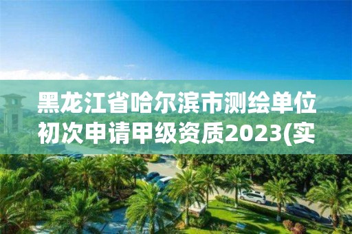 黑龍江省哈爾濱市測繪單位初次申請甲級資質2023(實時/更新中)