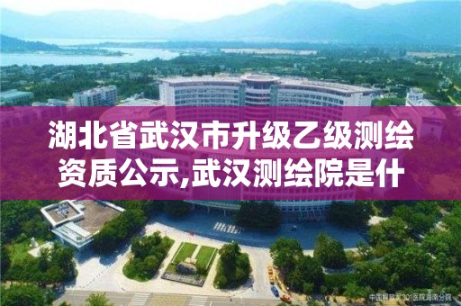 湖北省武漢市升級乙級測繪資質公示,武漢測繪院是什么級別