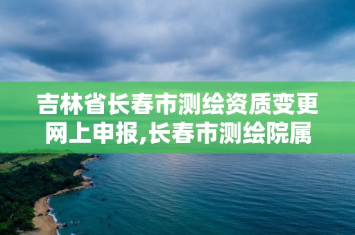 吉林省長春市測繪資質變更網上申報,長春市測繪院屬于什么單位