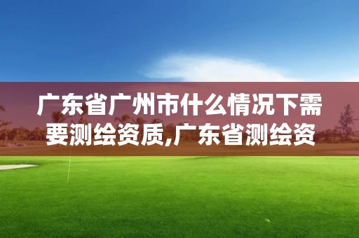 廣東省廣州市什么情況下需要測繪資質,廣東省測繪資質管理系統。