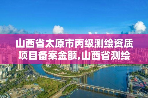 山西省太原市丙級測繪資質項目備案金額,山西省測繪資質2020。