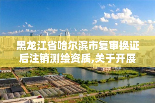 黑龍江省哈爾濱市復審換證后注銷測繪資質,關于開展測繪資質復審換證工作的通知