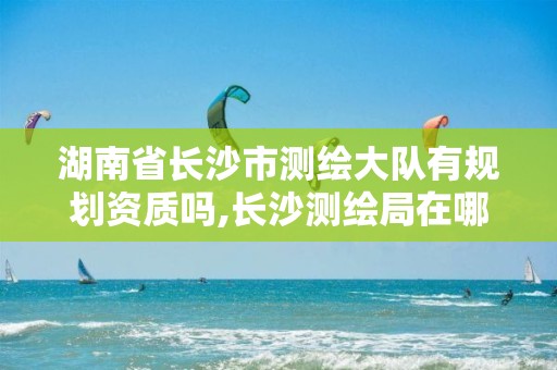 湖南省長沙市測繪大隊有規(guī)劃資質(zhì)嗎,長沙測繪局在哪。