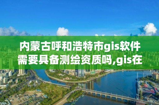 內蒙古呼和浩特市gis軟件需要具備測繪資質嗎,gis在測繪行業的發展前景。