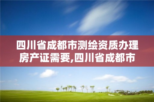 四川省成都市測繪資質辦理房產證需要,四川省成都市測繪資質辦理房產證需要多少錢。