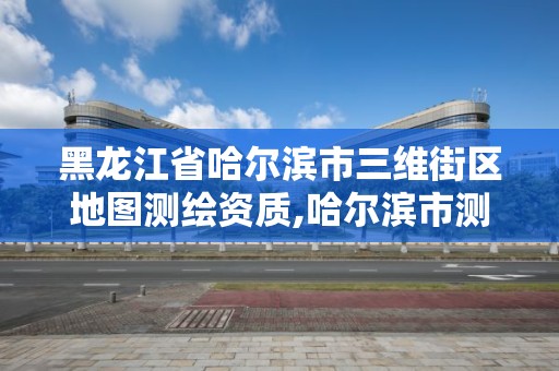 黑龍江省哈爾濱市三維街區地圖測繪資質,哈爾濱市測繪公司。