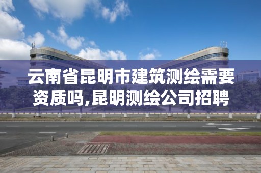 云南省昆明市建筑測繪需要資質嗎,昆明測繪公司招聘信息