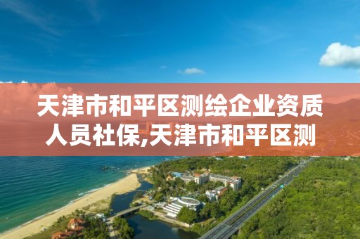 天津市和平區測繪企業資質人員社保,天津市和平區測繪企業資質人員社保繳費基數。