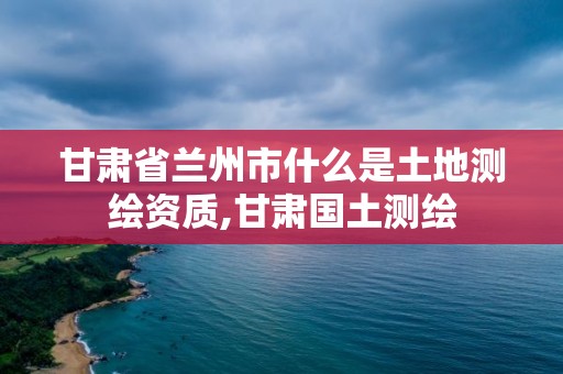 甘肅省蘭州市什么是土地測繪資質,甘肅國土測繪