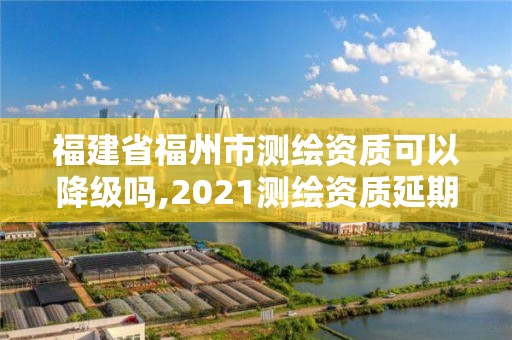 福建省福州市測繪資質可以降級嗎,2021測繪資質延期公告福建省