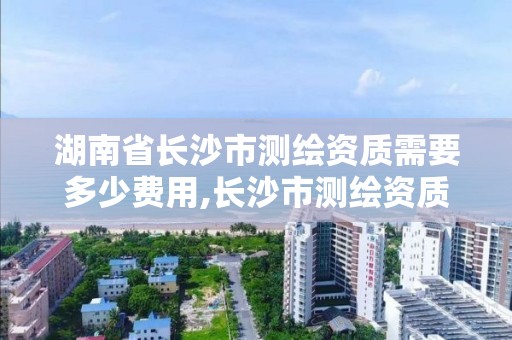 湖南省長沙市測繪資質需要多少費用,長沙市測繪資質單位名單