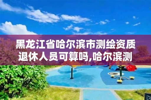 黑龍江省哈爾濱市測繪資質退休人員可算嗎,哈爾濱測繪局待遇