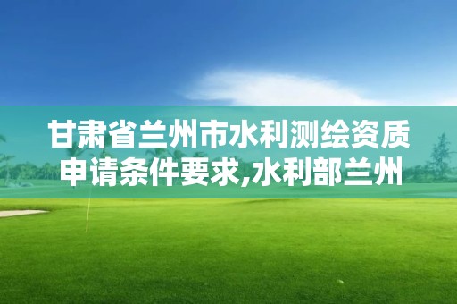 甘肅省蘭州市水利測(cè)繪資質(zhì)申請(qǐng)條件要求,水利部蘭州勘測(cè)設(shè)計(jì)院