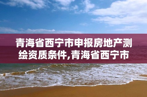 青海省西寧市申報房地產測繪資質條件,青海省西寧市申報房地產測繪資質條件有哪些。