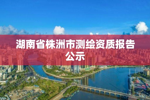 湖南省株洲市測繪資質報告公示