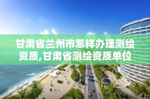 甘肅省蘭州市怎樣辦理測繪資質,甘肅省測繪資質單位