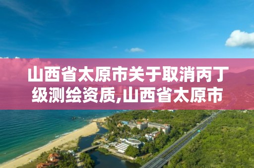 山西省太原市關于取消丙丁級測繪資質,山西省太原市關于取消丙丁級測繪資質的規定