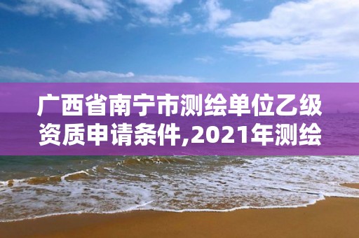 廣西省南寧市測繪單位乙級資質申請條件,2021年測繪資質乙級人員要求