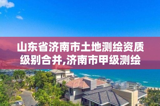 山東省濟南市土地測繪資質級別合并,濟南市甲級測繪資質單位