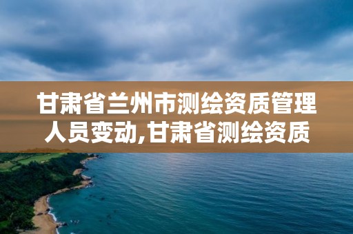 甘肅省蘭州市測繪資質管理人員變動,甘肅省測繪資質單位