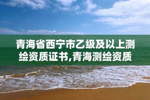 青海省西寧市乙級及以上測繪資質證書,青海測繪資質辦理。