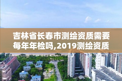 吉林省長春市測繪資質需要每年年檢嗎,2019測繪資質年審政策。