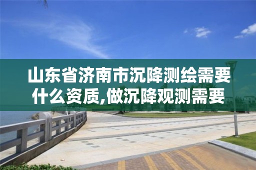 山東省濟南市沉降測繪需要什么資質(zhì),做沉降觀測需要有資質(zhì)單位的規(guī)定