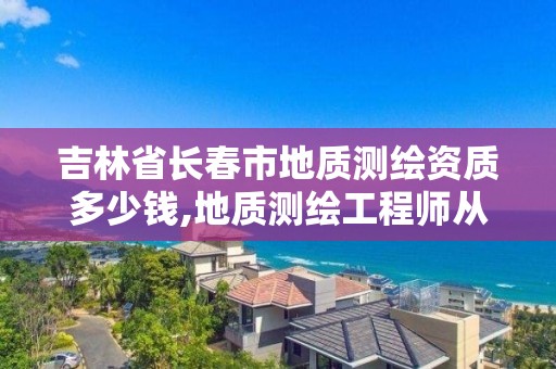 吉林省長春市地質測繪資質多少錢,地質測繪工程師從業范圍