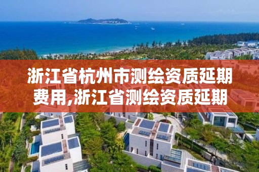 浙江省杭州市測繪資質延期費用,浙江省測繪資質延期公告