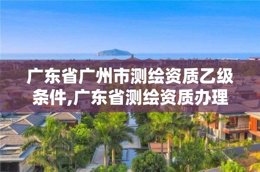 廣東省廣州市測繪資質(zhì)乙級條件,廣東省測繪資質(zhì)辦理流程