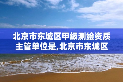 北京市東城區甲級測繪資質主管單位是,北京市東城區甲級測繪資質主管單位是什么。