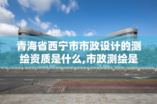 青海省西寧市市政設計的測繪資質是什么,市政測繪是做什么的。