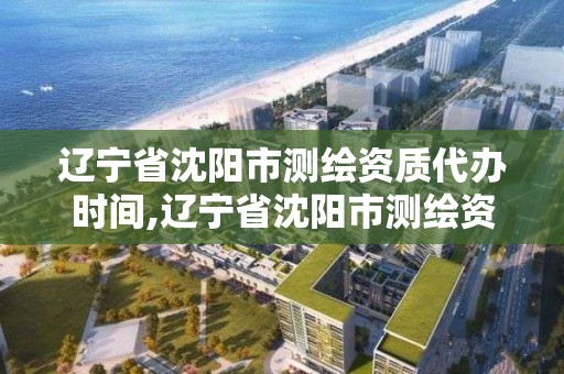 遼寧省沈陽市測繪資質代辦時間,遼寧省沈陽市測繪資質代辦時間是多少