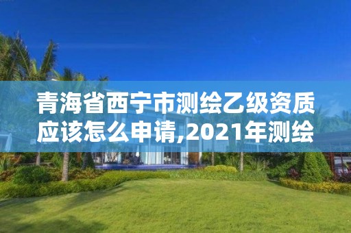 青海省西寧市測繪乙級資質應該怎么申請,2021年測繪乙級資質申報條件