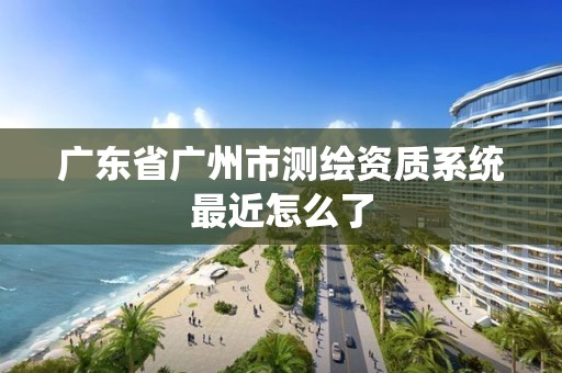 廣東省廣州市測繪資質系統最近怎么了