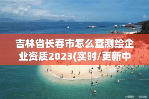 吉林省長春市怎么查測繪企業資質2023(實時/更新中)