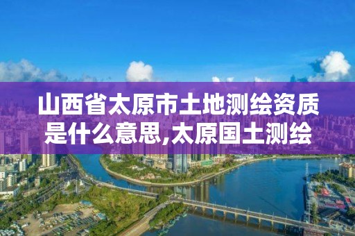 山西省太原市土地測繪資質(zhì)是什么意思,太原國土測繪中心。