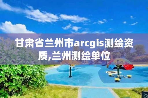 甘肅省蘭州市arcgis測繪資質,蘭州測繪單位