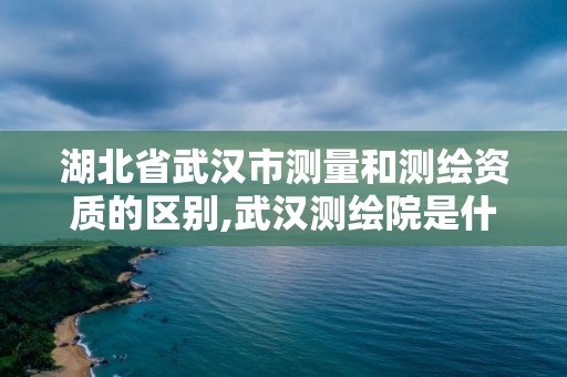 湖北省武漢市測量和測繪資質的區別,武漢測繪院是什么級別。