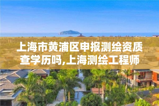 上海市黃浦區申報測繪資質查學歷嗎,上海測繪工程師職稱評定條件及流程