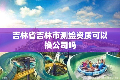 吉林省吉林市測繪資質(zhì)可以換公司嗎