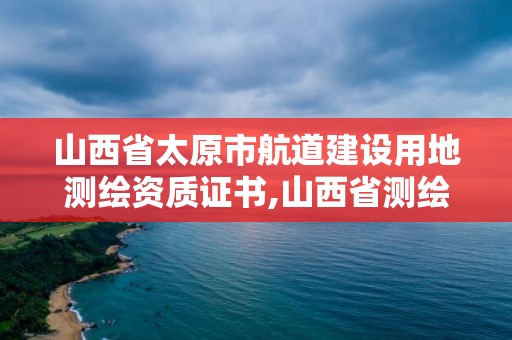 山西省太原市航道建設用地測繪資質證書,山西省測繪單位名單。