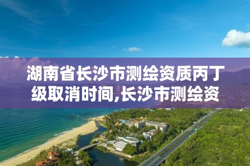 湖南省長沙市測繪資質丙丁級取消時間,長沙市測繪資質單位名單